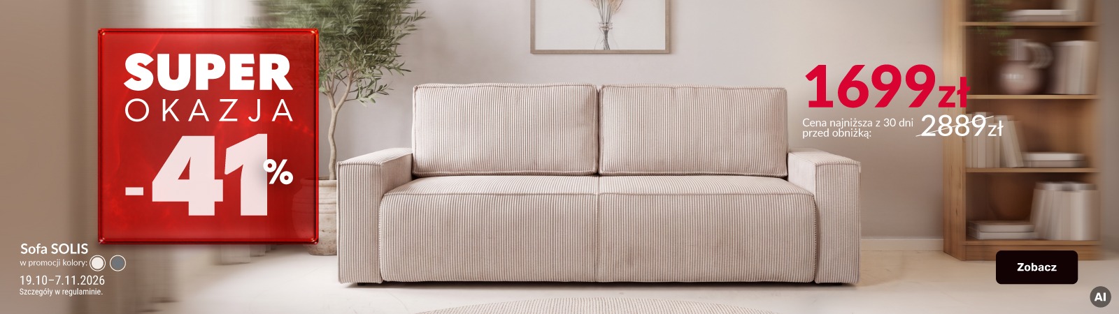 Baner reklamowy: Superokazja - sofa Solis. Produkt przeceniony o 41%. Cena najniższa z 30 dni przed obniżką: 2889 zł. Cena promocyjna: 1699 zł. Cena obowiązuje w dniach 19.10-7.11.2026 r. Baner reklamowy: Superokazja - sofa Solis. Produkt przeceniony o 41%. Cena najniższa z 30 dni przed obniżką: 2889 zł. Cena promocyjna: 1699 zł. Cena obowiązuje w dniach 19.10-7.11.2026 r.